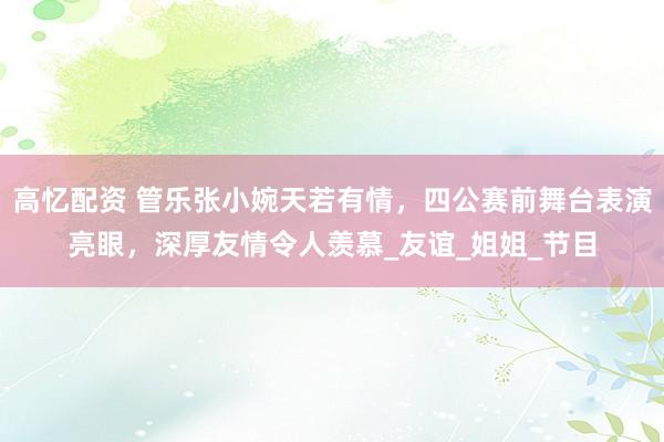 高忆配资 管乐张小婉天若有情，四公赛前舞台表演亮眼，深厚友情令人羡慕_友谊_姐姐_节目