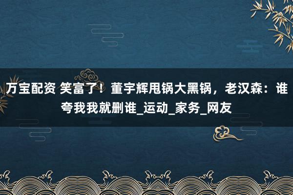 万宝配资 笑富了！董宇辉甩锅大黑锅，老汉森：谁夸我我就删谁_运动_家务_网友