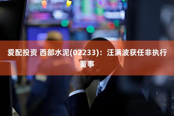 爱配投资 西部水泥(02233)：汪满波获任非执行董事