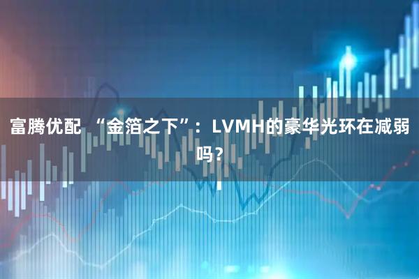 富腾优配  “金箔之下”：LVMH的豪华光环在减弱吗？
