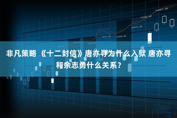非凡策略 《十二封信》唐亦寻为什么入狱 唐亦寻和余志勇什么关系？