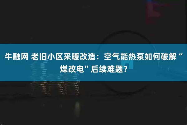 牛融网 老旧小区采暖改造:空气能热泵如何破解“煤改电”后续难题?