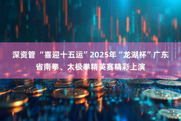深资管 “喜迎十五运”2025年“龙湖杯”广东省南拳、太极拳精英赛精彩上演