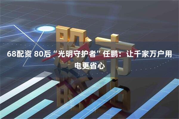 68配资 80后“光明守护者”任鹏：让千家万户用电更省心